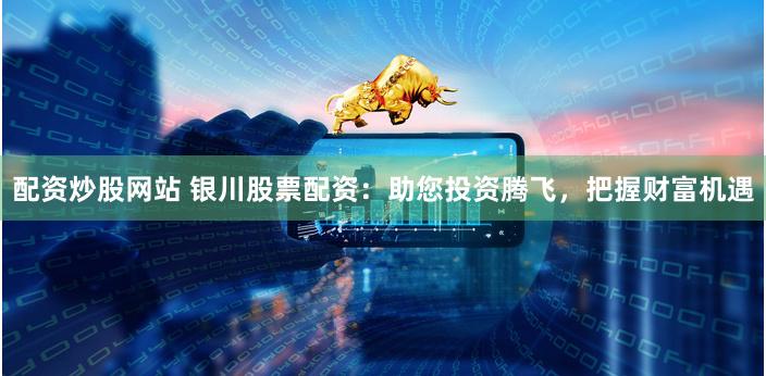 配资炒股网站 银川股票配资：助您投资腾飞，把握财富机遇